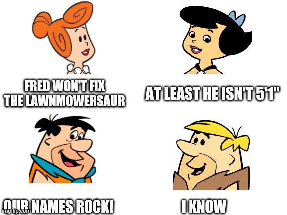We deserve this one | FRED WON'T FIX THE LAWNMOWERSAUR; AT LEAST HE ISN'T 5'1"; OUR NAMES ROCK!                         I KNOW | image tagged in blank white template | made w/ Imgflip meme maker