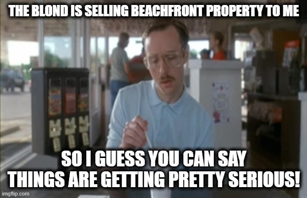 So I Guess You Can Say Things Are Getting Pretty Serious Meme | THE BLOND IS SELLING BEACHFRONT PROPERTY TO ME SO I GUESS YOU CAN SAY THINGS ARE GETTING PRETTY SERIOUS! | image tagged in memes,so i guess you can say things are getting pretty serious | made w/ Imgflip meme maker