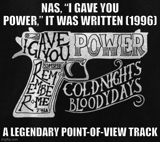 Nas takes on the perspective of a gun and takes listeners through a journey about how absolute power corrupts absolutely. | NAS, “I GAVE YOU POWER,” IT WAS WRITTEN (1996); A LEGENDARY POINT-OF-VIEW TRACK | image tagged in nas i gave you power,rap,guns,gun,1990s,90s | made w/ Imgflip meme maker