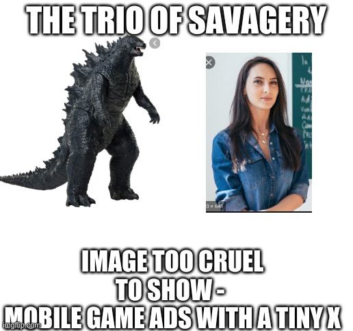 Blank White Template | THE TRIO OF SAVAGERY; IMAGE TOO CRUEL TO SHOW - 
MOBILE GAME ADS WITH A TINY X | image tagged in blank white template | made w/ Imgflip meme maker