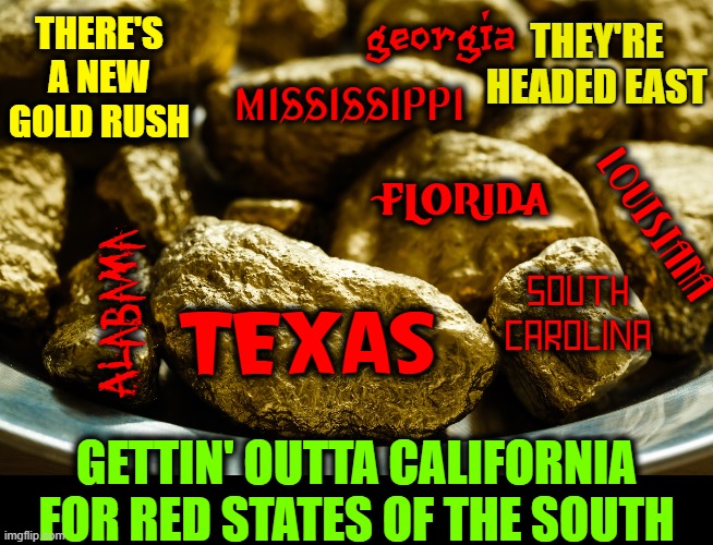Please, don't bring your WOKENESS with you! | GEORGIA; THEY'RE HEADED EAST; THERE'S A NEW GOLD RUSH; MISSISSIPPI; FLORIDA; LOUISIANA; Alabama; SOUTH CAROLINA; TEXAS; GETTIN' OUTTA CALIFORNIA
FOR RED STATES OF THE SOUTH | image tagged in vince vance,red states,blue states,california,memes,gold rush | made w/ Imgflip meme maker