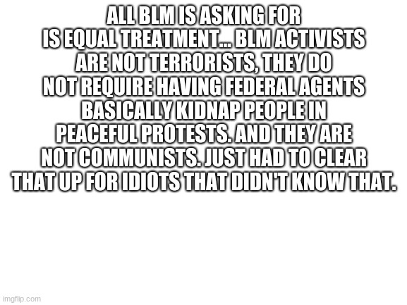 Black Lives Matter! | ALL BLM IS ASKING FOR IS EQUAL TREATMENT... BLM ACTIVISTS ARE NOT TERRORISTS, THEY DO NOT REQUIRE HAVING FEDERAL AGENTS BASICALLY KIDNAP PEOPLE IN PEACEFUL PROTESTS. AND THEY ARE NOT COMMUNISTS. JUST HAD TO CLEAR THAT UP FOR IDIOTS THAT DIDN'T KNOW THAT. | image tagged in blank white template | made w/ Imgflip meme maker