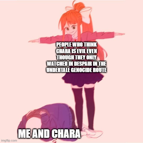 FRISK DOES THE GENOCIDE ROUTE NOT CHARA | PEOPLE WHO THINK CHARA IS EVIL EVEN THOUGH THEY ONLY WATCHED IN DESPAIR IN THE UNDERTALE GENOCIDE ROUTE; ME AND CHARA | image tagged in monika t-posing on sans,stop chara abuse | made w/ Imgflip meme maker