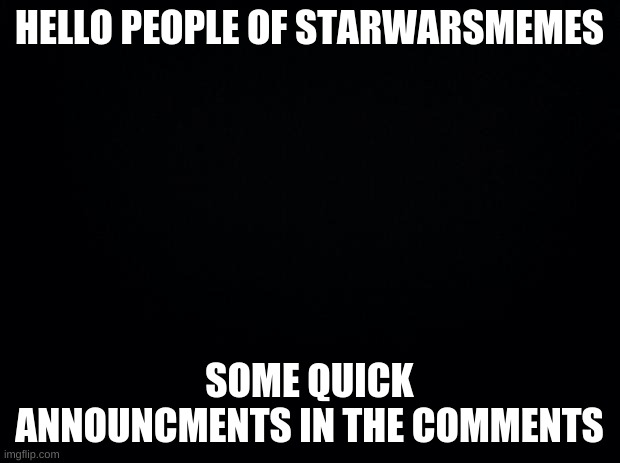 Black background | HELLO PEOPLE OF STARWARSMEMES; SOME QUICK ANNOUNCMENTS IN THE COMMENTS | image tagged in black background | made w/ Imgflip meme maker