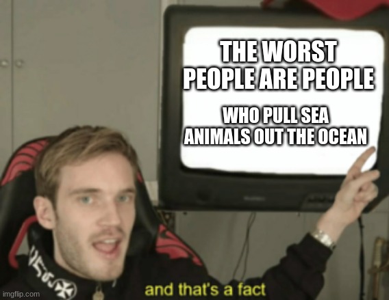 and that's a fact | THE WORST PEOPLE ARE PEOPLE; WHO PULL SEA ANIMALS OUT THE OCEAN | image tagged in and that's a fact | made w/ Imgflip meme maker