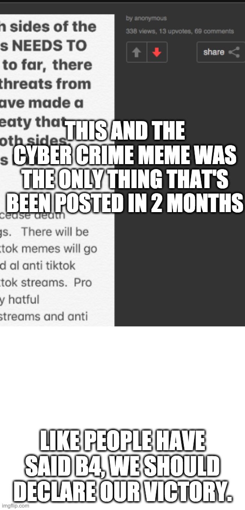 THIS AND THE CYBER CRIME MEME WAS THE ONLY THING THAT'S BEEN POSTED IN 2 MONTHS; LIKE PEOPLE HAVE SAID B4, WE SHOULD DECLARE OUR VICTORY. | image tagged in blank white template | made w/ Imgflip meme maker