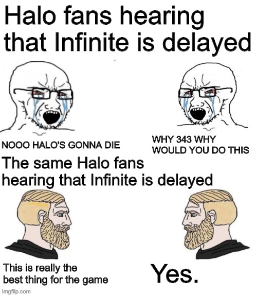 Other Anime Spoiler / Other Game Leaks | Halo fans hearing that Infinite is delayed; NOOO HALO'S GONNA DIE; WHY 343 WHY WOULD YOU DO THIS; The same Halo fans hearing that Infinite is delayed; Yes. This is really the best thing for the game | image tagged in other anime spoiler / other game leaks | made w/ Imgflip meme maker