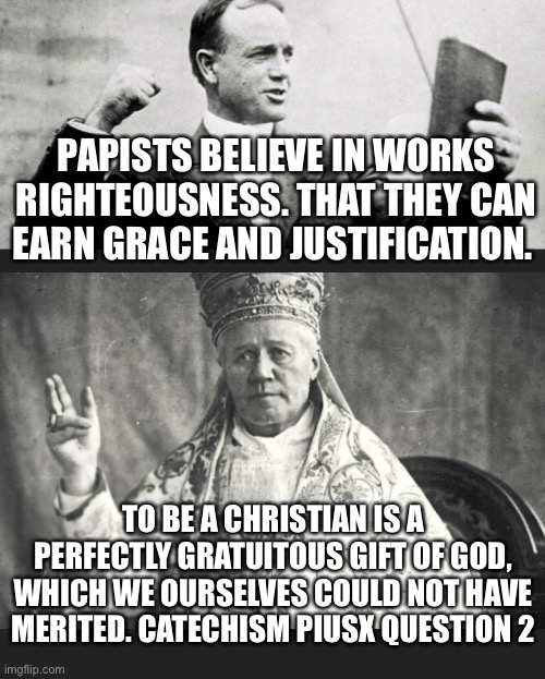 Pius x vs Protestants | PAPISTS BELIEVE IN WORKS RIGHTEOUSNESS. THAT THEY CAN EARN GRACE AND JUSTIFICATION. TO BE A CHRISTIAN IS A PERFECTLY GRATUITOUS GIFT OF GOD, WHICH WE OURSELVES COULD NOT HAVE MERITED. CATECHISM PIUSX QUESTION 2 | image tagged in religion | made w/ Imgflip meme maker