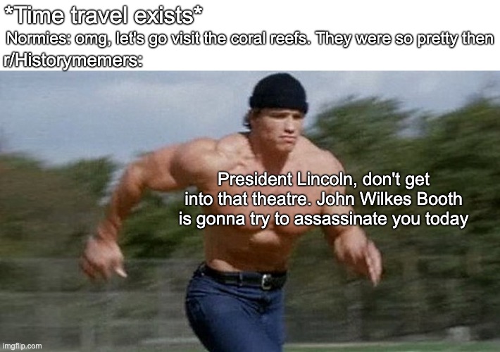 President memes | *Time travel exists*; Normies: omg, let's go visit the coral reefs. They were so pretty then; r/Historymemers:; President Lincoln, don't get into that theatre. John Wilkes Booth is gonna try to assassinate you today | image tagged in running arnold | made w/ Imgflip meme maker