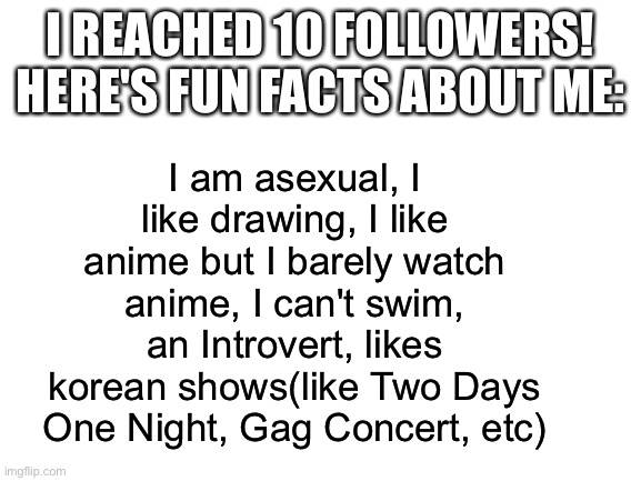 10 followers! :D | I am asexual, I like drawing, I like anime but I barely watch anime, I can't swim, an Introvert, likes korean shows(like Two Days One Night, Gag Concert, etc); I REACHED 10 FOLLOWERS! HERE'S FUN FACTS ABOUT ME: | image tagged in blank white template | made w/ Imgflip meme maker