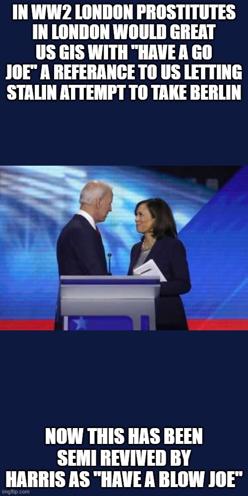 Biden and Harris | IN WW2 LONDON PROSTITUTES IN LONDON WOULD GREAT US GIS WITH "HAVE A GO JOE" A REFERANCE TO US LETTING STALIN ATTEMPT TO TAKE BERLIN; NOW THIS HAS BEEN SEMI REVIVED BY HARRIS AS "HAVE A BLOW JOE" | image tagged in biden and harris | made w/ Imgflip meme maker