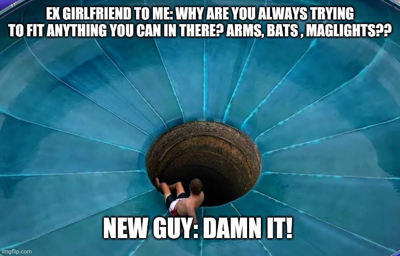 When new guy finds out you stuck everything but kitchen sink in | EX GIRLFRIEND TO ME: WHY ARE YOU ALWAYS TRYING TO FIT ANYTHING YOU CAN IN THERE? ARMS, BATS , MAGLIGHTS?? NEW GUY: DAMN IT! | image tagged in when new guy finds out you stuck everything but kitchen sink in | made w/ Imgflip meme maker