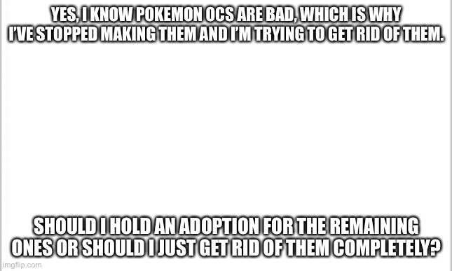 I need to know now cause otherwise I’m just gonna delete them | YES, I KNOW POKEMON OCS ARE BAD, WHICH IS WHY I’VE STOPPED MAKING THEM AND I’M TRYING TO GET RID OF THEM. SHOULD I HOLD AN ADOPTION FOR THE REMAINING ONES OR SHOULD I JUST GET RID OF THEM COMPLETELY? | image tagged in white background | made w/ Imgflip meme maker
