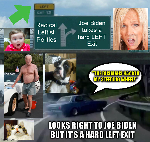 Left Exit 12 Off Ramp Meme | Radical
Leftist
Politics; Joe Biden
takes a
hard LEFT
Exit; "THE RUSSIANS HACKED
MY STEERING WHEEL!"; LOOKS RIGHT TO JOE BIDEN
BUT IT'S A HARD LEFT EXIT | image tagged in memes,left exit 12 off ramp | made w/ Imgflip meme maker
