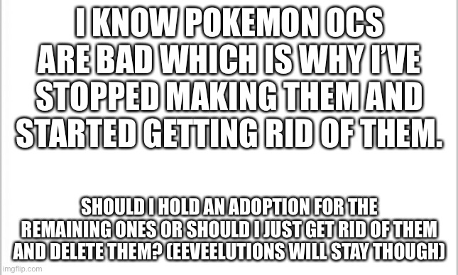 white background | I KNOW POKEMON OCS ARE BAD WHICH IS WHY I’VE STOPPED MAKING THEM AND STARTED GETTING RID OF THEM. SHOULD I HOLD AN ADOPTION FOR THE REMAINING ONES OR SHOULD I JUST GET RID OF THEM AND DELETE THEM? (EEVEELUTIONS WILL STAY THOUGH) | image tagged in white background | made w/ Imgflip meme maker