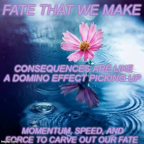 DESTINY BY DESIGN | FATE THAT WE MAKE; CONSEQUENCES ARE LIKE A DOMINO EFFECT PICKING UP; AZUREMOON; MOMENTUM, SPEED, AND FORCE TO CARVE OUT OUR FATE | image tagged in fate,domino effect,inspire the people,consequences,inspirational quote | made w/ Imgflip meme maker