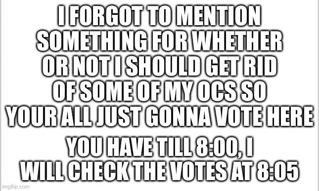 AAAAAAAAAAAAAAAAAAAAAAAAAAAAAAAAAAAAAAAAAAAAAAAAAAAAAAAA | I FORGOT TO MENTION SOMETHING FOR WHETHER OR NOT I SHOULD GET RID OF SOME OF MY OCS SO YOUR ALL JUST GONNA VOTE HERE; YOU HAVE TILL 8:00, I WILL CHECK THE VOTES AT 8:05 | image tagged in white background | made w/ Imgflip meme maker