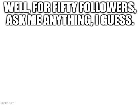 Blank White Template | WELL, FOR FIFTY FOLLOWERS, ASK ME ANYTHING, I GUESS. | image tagged in blank white template | made w/ Imgflip meme maker