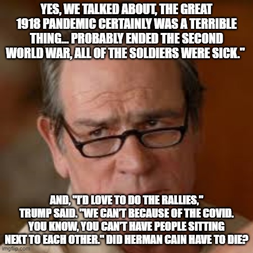 Annoyed Tommy Lee Jones | YES, WE TALKED ABOUT, THE GREAT 1918 PANDEMIC CERTAINLY WAS A TERRIBLE THING… PROBABLY ENDED THE SECOND WORLD WAR, ALL OF THE SOLDIERS WERE SICK."; AND, "I’D LOVE TO DO THE RALLIES," TRUMP SAID. "WE CAN’T BECAUSE OF THE COVID. YOU KNOW, YOU CAN’T HAVE PEOPLE SITTING NEXT TO EACH OTHER." DID HERMAN CAIN HAVE TO DIE? | image tagged in annoyed tommy lee jones | made w/ Imgflip meme maker