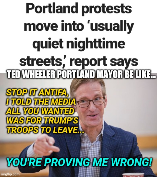 Portland Protests Truth / News : ANTIFA BLM Chaos in Residential Neighborhoods Continues After Federal Agents Leave Downtown | STOP IT ANTIFA, 
I TOLD THE MEDIA
ALL YOU WANTED
WAS FOR TRUMP'S TROOPS TO LEAVE... TED WHEELER PORTLAND MAYOR BE LIKE... YOU'RE PROVING ME WRONG! | image tagged in ted wheeler hypocrite,protest,blm,politics,truth,media | made w/ Imgflip meme maker