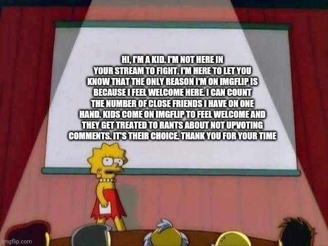 Lisa Simpson Speech | HI, I'M A KID. I'M NOT HERE IN YOUR STREAM TO FIGHT. I'M HERE TO LET YOU KNOW THAT THE ONLY REASON I'M ON IMGFLIP IS BECAUSE I FEEL WELCOME HERE. I CAN COUNT THE NUMBER OF CLOSE FRIENDS I HAVE ON ONE HAND. KIDS COME ON IMGFLIP TO FEEL WELCOME AND THEY GET TREATED TO RANTS ABOUT NOT UPVOTING COMMENTS. IT'S THEIR CHOICE. THANK YOU FOR YOUR TIME | image tagged in lisa simpson speech | made w/ Imgflip meme maker