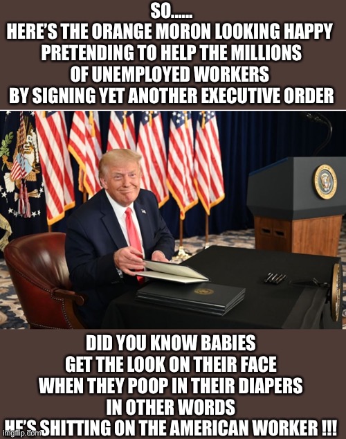 Poopy Baby | SO......
HERE’S THE ORANGE MORON LOOKING HAPPY 
PRETENDING TO HELP THE MILLIONS OF UNEMPLOYED WORKERS 
BY SIGNING YET ANOTHER EXECUTIVE ORDER; DID YOU KNOW BABIES GET THE LOOK ON THEIR FACE WHEN THEY POOP IN THEIR DIAPERS
IN OTHER WORDS
HE’S SHITTING ON THE AMERICAN WORKER !!! | image tagged in donald trump,poops,executive order trump | made w/ Imgflip meme maker