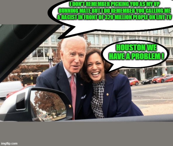 yep | I DON'T REMEMBER PICKING YOU AS MY VP RUNNING MATE BUT I DO REMEMBER YOU CALLING ME A RACIST IN FRONT OF 320 MILLION PEOPLE ON LIVE TV; HOUSTON WE HAVE A PROBLEM ! | image tagged in joe biden,racism,kamala harris,democrats,communism,2020 elections | made w/ Imgflip meme maker