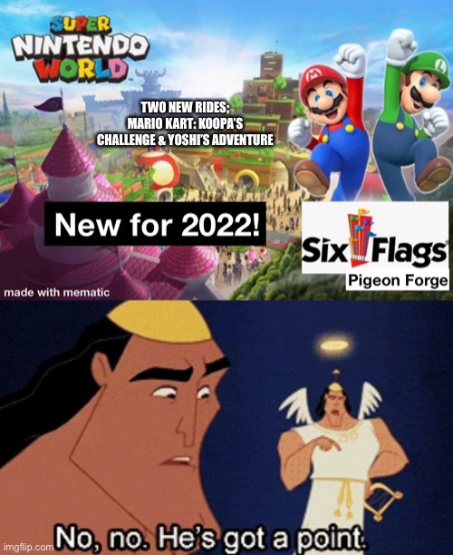 Super Nintendo World coming to Six Flags?!!? | TWO NEW RIDES; MARIO KART: KOOPA’S CHALLENGE & YOSHI’S ADVENTURE | image tagged in no no hes got a point,six flags,nintendo,theme park,mario,luigi | made w/ Imgflip meme maker