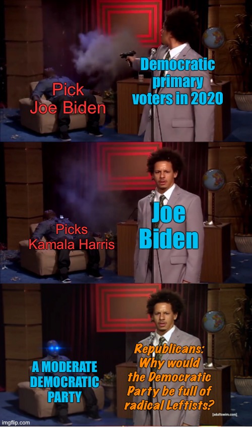 My how the turntables | Democratic primary voters in 2020; Pick Joe Biden; Joe Biden; Picks Kamala Harris; Republicans: Why would the Democratic Party be full of radical Leftists? A MODERATE DEMOCRATIC PARTY | image tagged in who killed hannibal revival fixed textboxes,who killed hannibal,election 2020,joe biden,kamala harris,conservative logic | made w/ Imgflip meme maker