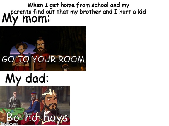 Ummmm | When I get home from school and my parents find out that my brother and I hurt a kid; My mom:; GO TO YOUR ROOM; My dad:; Bo-ho-hoys | image tagged in blank white template | made w/ Imgflip meme maker