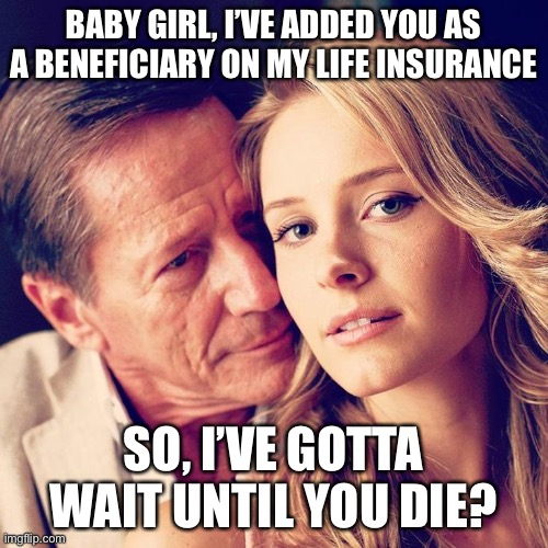 Sugar daddy | BABY GIRL, I’VE ADDED YOU AS A BENEFICIARY ON MY LIFE INSURANCE; SO, I’VE GOTTA WAIT UNTIL YOU DIE? | image tagged in sugar daddy | made w/ Imgflip meme maker