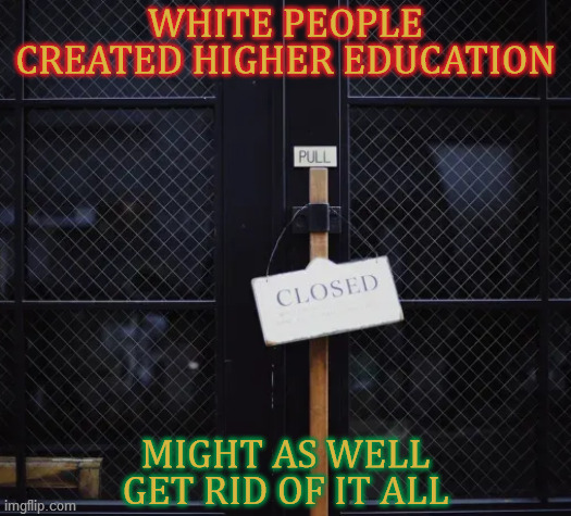 Go big or go home, wokesters: no teachers, students, departments, courses or fields of study. Abolish it all or shut up. | WHITE PEOPLE CREATED HIGHER EDUCATION; MIGHT AS WELL GET RID OF IT ALL | image tagged in higher education,white supremacy,racism,shut it down,liberal logic,devil's advocate | made w/ Imgflip meme maker
