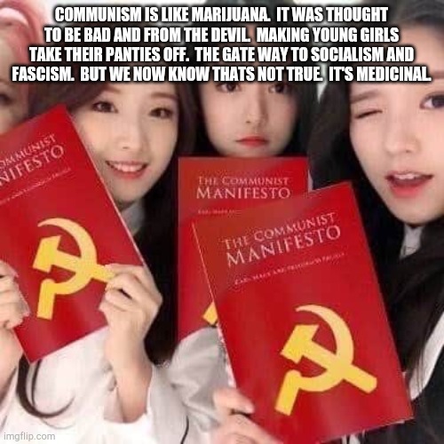 REAL TALK!!!!!!!!!!!!!! |  COMMUNISM IS LIKE MARIJUANA.  IT WAS THOUGHT TO BE BAD AND FROM THE DEVIL.  MAKING YOUNG GIRLS TAKE THEIR PANTIES OFF.  THE GATE WAY TO SOCIALISM AND FASCISM.  BUT WE NOW KNOW THATS NOT TRUE.  IT'S MEDICINAL. | image tagged in communism | made w/ Imgflip meme maker