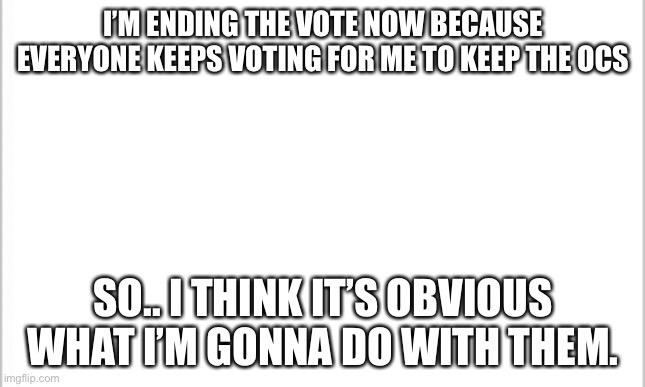 YOUR ALL JUST REPEATING THE SAME THING!!!! WHY???? | I’M ENDING THE VOTE NOW BECAUSE EVERYONE KEEPS VOTING FOR ME TO KEEP THE OCS; SO.. I THINK IT’S OBVIOUS WHAT I’M GONNA DO WITH THEM. | image tagged in white background | made w/ Imgflip meme maker