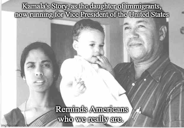 Kamala Immigrant Story | Kamala's Story, as the daughter of immigrants, now running for Vice President of the United States; Reminds Americans who we really are. | image tagged in kamala harris | made w/ Imgflip meme maker