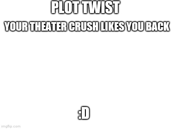 Sadly not for me ;-; | PLOT TWIST; YOUR THEATER CRUSH LIKES YOU BACK; :D | image tagged in blank white template | made w/ Imgflip meme maker