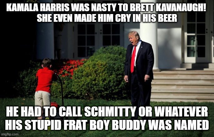 Trump Lawn Mower | KAMALA HARRIS WAS NASTY TO BRETT KAVANAUGH! 
SHE EVEN MADE HIM CRY IN HIS BEER; HE HAD TO CALL SCHMITTY OR WHATEVER HIS STUPID FRAT BOY BUDDY WAS NAMED | image tagged in trump lawn mower | made w/ Imgflip meme maker