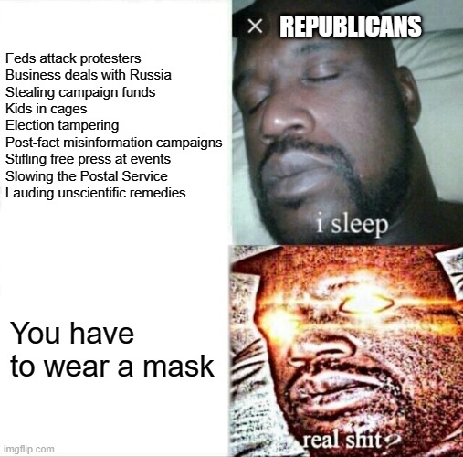 I'm sad this is how many people view liberty. | REPUBLICANS; Feds attack protesters
Business deals with Russia
Stealing campaign funds
Kids in cages
Election tampering
Post-fact misinformation campaigns
Stifling free press at events
Slowing the Postal Service
Lauding unscientific remedies; You have to wear a mask | image tagged in memes,sleeping shaq,mask,trump,corruption,tyranny | made w/ Imgflip meme maker