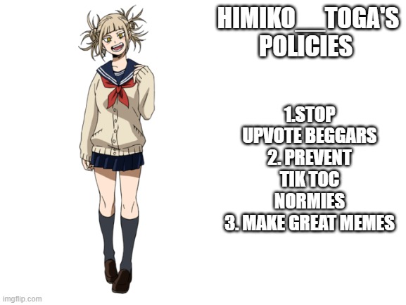 I guess i'm running | 1.STOP UPVOTE BEGGARS
2. PREVENT TIK TOC NORMIES
3. MAKE GREAT MEMES; HIMIKO__TOGA'S POLICIES | image tagged in blank white template,himiko__toga,anime,upvote begging,my hero academia,tik tok | made w/ Imgflip meme maker