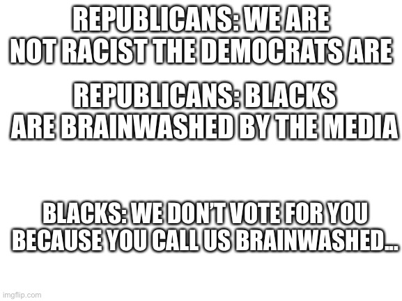 It’s so obvious | REPUBLICANS: WE ARE NOT RACIST THE DEMOCRATS ARE; REPUBLICANS: BLACKS ARE BRAINWASHED BY THE MEDIA; BLACKS: WE DON’T VOTE FOR YOU BECAUSE YOU CALL US BRAINWASHED... | image tagged in blank white template | made w/ Imgflip meme maker