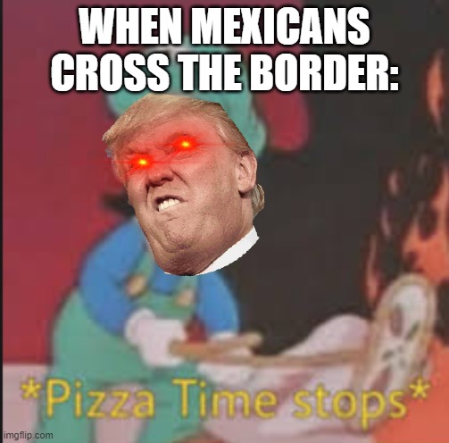 *Trump Time stops* | WHEN MEXICANS CROSS THE BORDER: | image tagged in pizza time stops | made w/ Imgflip meme maker