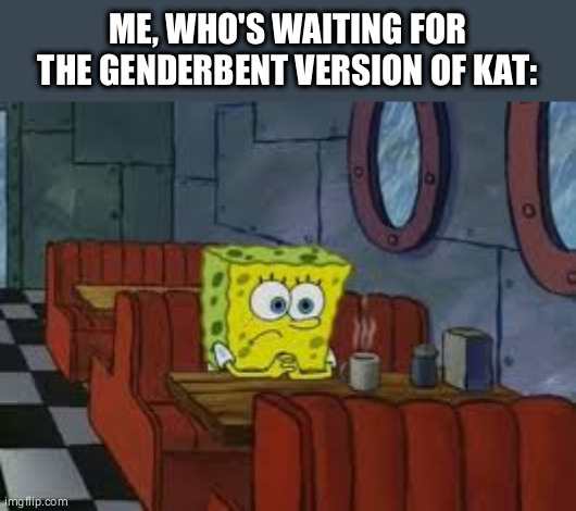 Sad Sponge Bob | ME, WHO'S WAITING FOR THE GENDERBENT VERSION OF KAT: | image tagged in sad sponge bob | made w/ Imgflip meme maker