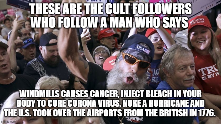 The Trump Cult | THESE ARE THE CULT FOLLOWERS WHO FOLLOW A MAN WHO SAYS; WINDMILLS CAUSES CANCER, INJECT BLEACH IN YOUR BODY TO CURE CORONA VIRUS, NUKE A HURRICANE AND THE U.S. TOOK OVER THE AIRPORTS FROM THE BRITISH IN 1776. | image tagged in donald trump,trump supporters,republicans | made w/ Imgflip meme maker