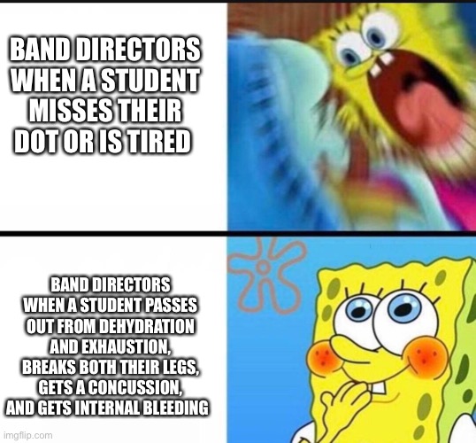 Band directors be like |  BAND DIRECTORS WHEN A STUDENT MISSES THEIR DOT OR IS TIRED; BAND DIRECTORS WHEN A STUDENT PASSES OUT FROM DEHYDRATION AND EXHAUSTION, BREAKS BOTH THEIR LEGS, GETS A CONCUSSION, AND GETS INTERNAL BLEEDING | image tagged in spongebob yelling | made w/ Imgflip meme maker