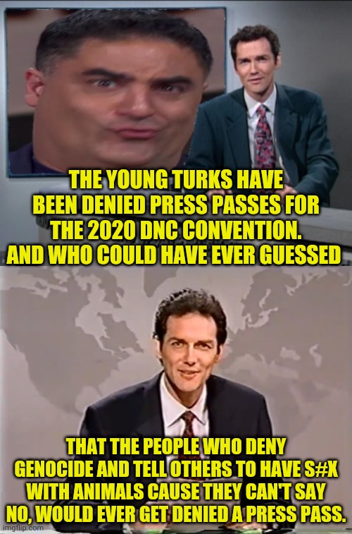TYT Denied Press Passes To DNC | THE YOUNG TURKS HAVE BEEN DENIED PRESS PASSES FOR THE 2020 DNC CONVENTION. AND WHO COULD HAVE EVER GUESSED; THAT THE PEOPLE WHO DENY GENOCIDE AND TELL OTHERS TO HAVE S#X WITH ANIMALS CAUSE THEY CAN'T SAY NO, WOULD EVER GET DENIED A PRESS PASS. | image tagged in the young turks,dnc,election 2020,2020 elections,democratic party,cenk | made w/ Imgflip meme maker