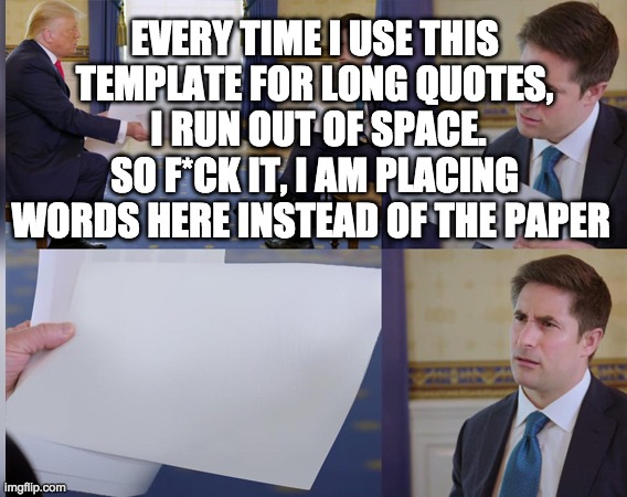 I am sure this is a problem | EVERY TIME I USE THIS TEMPLATE FOR LONG QUOTES,
 I RUN OUT OF SPACE.
SO F*CK IT, I AM PLACING WORDS HERE INSTEAD OF THE PAPER | image tagged in confused reporter,meme template,meme | made w/ Imgflip meme maker
