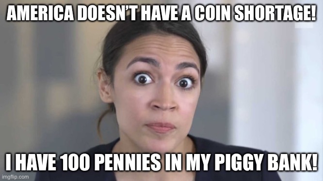 Crazy Alexandria Ocasio-Cortez | AMERICA DOESN’T HAVE A COIN SHORTAGE! I HAVE 100 PENNIES IN MY PIGGY BANK! | image tagged in crazy alexandria ocasio-cortez | made w/ Imgflip meme maker