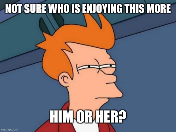 Futurama Fry Meme | NOT SURE WHO IS ENJOYING THIS MORE HIM OR HER? | image tagged in memes,futurama fry | made w/ Imgflip meme maker