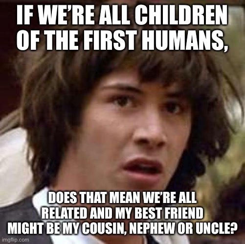 ARE WE RELATED?! | IF WE’RE ALL CHILDREN OF THE FIRST HUMANS, DOES THAT MEAN WE’RE ALL RELATED AND MY BEST FRIEND MIGHT BE MY COUSIN, NEPHEW OR UNCLE? | image tagged in memes,conspiracy keanu | made w/ Imgflip meme maker