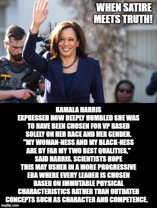 When Satire Meets Truth! | WHEN SATIRE MEETS TRUTH! KAMALA HARRIS EXPRESSED HOW DEEPLY HUMBLED SHE WAS TO HAVE BEEN CHOSEN FOR VP BASED SOLELY ON HER RACE AND HER GENDER. "MY WOMAN-NESS AND MY BLACK-NESS ARE BY FAR MY TWO BEST QUALITIES," SAID HARRIS. SCIENTISTS HOPE THIS MAY USHER IN A MORE PROGRESSIVE ERA WHERE EVERY LEADER IS CHOSEN BASED ON IMMUTABLE PHYSICAL CHARACTERISTICS RATHER THAN OUTDATED CONCEPTS SUCH AS CHARACTER AND COMPETENCE. | image tagged in kamala harris,stupid liberals,democrats | made w/ Imgflip meme maker
